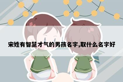 宋姓有智慧才气的男孩名字,取什么名字好