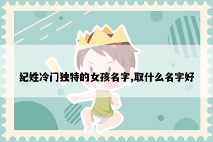纪姓冷门独特的女孩名字,取什么名字好